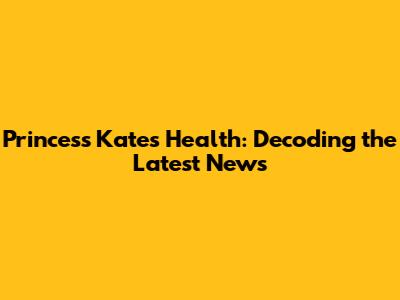 Princess Kate's Health: Decoding the Latest News