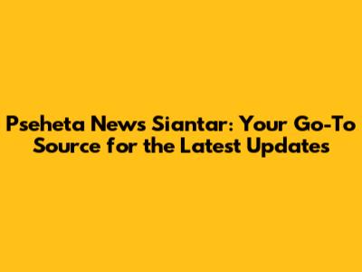 Pseheta News Siantar: Your Go-To Source for the Latest Updates