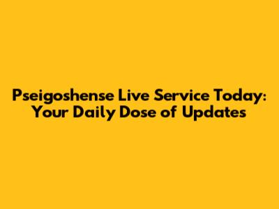 Pseigoshense Live Service Today: Your Daily Dose of Updates