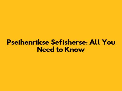 Pseihenrikse Sefisherse: All You Need to Know