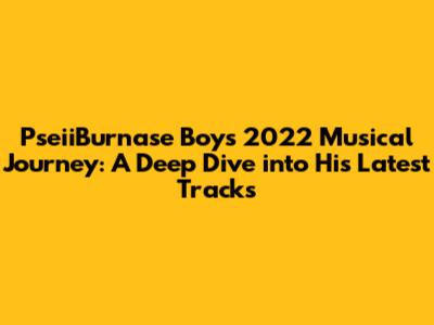 PseiiBurnase Boy's 2022 Musical Journey: A Deep Dive into His Latest Tracks