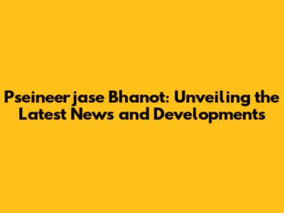Pseineerjase Bhanot: Unveiling the Latest News and Developments