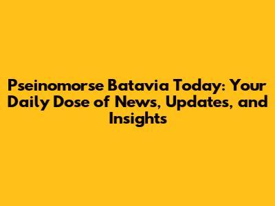 Pseinomorse Batavia Today: Your Daily Dose of News, Updates, and Insights