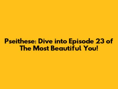 Pseithese: Dive into Episode 23 of 'The Most Beautiful You'!