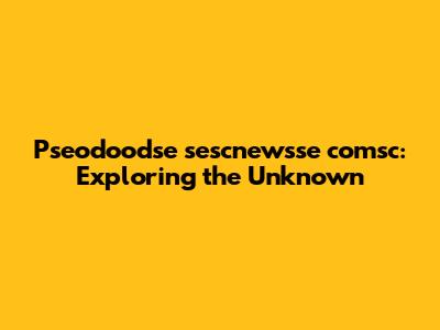 Pseodoodse sescnewsse comsc: Exploring the Unknown