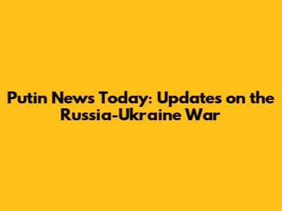 Putin News Today: Updates on the Russia-Ukraine War