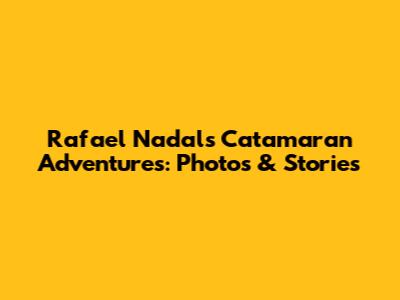 Rafael Nadal's Catamaran Adventures: Photos & Stories