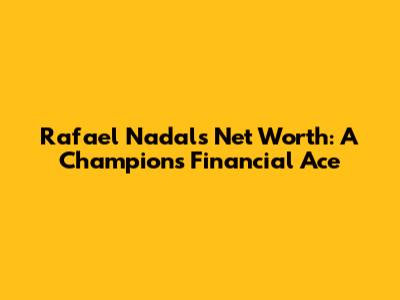 Rafael Nadal's Net Worth: A Champion's Financial Ace
