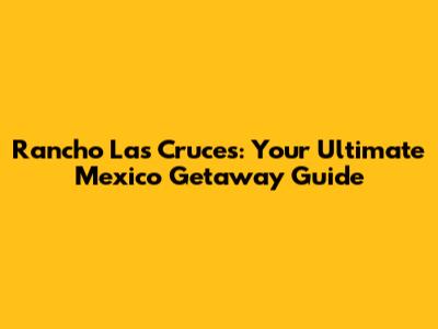 Rancho Las Cruces: Your Ultimate Mexico Getaway Guide