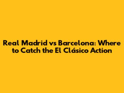 Real Madrid vs Barcelona: Where to Catch the El Clásico Action