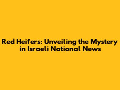 Red Heifers: Unveiling the Mystery in Israeli National News