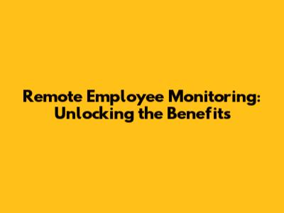 Remote Employee Monitoring: Unlocking the Benefits