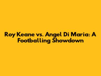 Roy Keane vs. Angel Di Maria: A Footballing Showdown