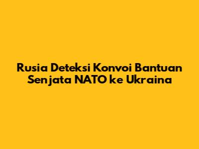 Rusia Deteksi Konvoi Bantuan Senjata NATO ke Ukraina
