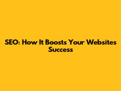 SEO: How It Boosts Your Website's Success