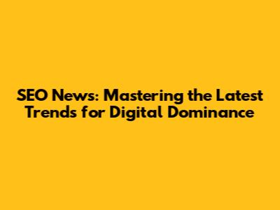 SEO News: Mastering the Latest Trends for Digital Dominance