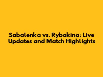 Sabalenka vs. Rybakina: Live Updates and Match Highlights
