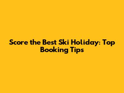Score the Best Ski Holiday: Top Booking Tips