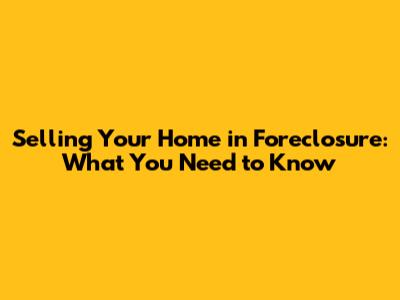 Selling Your Home in Foreclosure: What You Need to Know