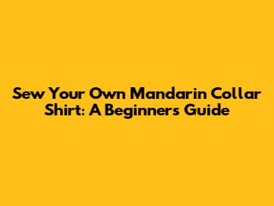 Sew Your Own Mandarin Collar Shirt: A Beginner's Guide