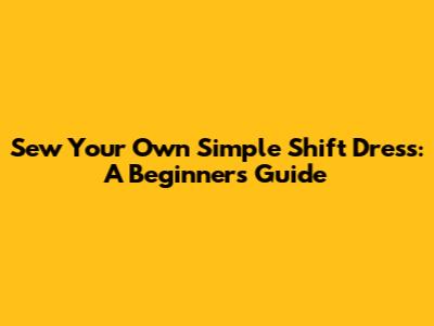 Sew Your Own Simple Shift Dress: A Beginner's Guide