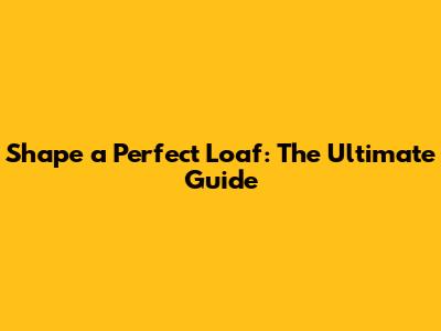 Shape a Perfect Loaf: The Ultimate Guide