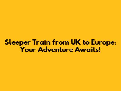 Sleeper Train from UK to Europe: Your Adventure Awaits!