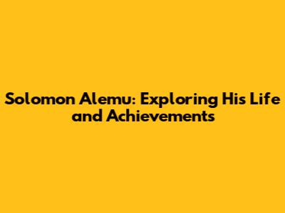 Solomon Alemu: Exploring His Life and Achievements