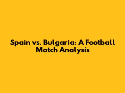 Spain vs. Bulgaria: A Football Match Analysis