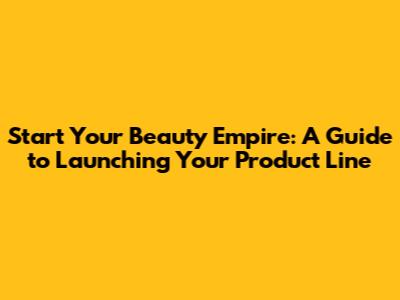 Start Your Beauty Empire: A Guide to Launching Your Product Line