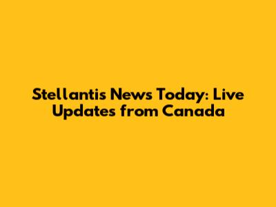 Stellantis News Today: Live Updates from Canada