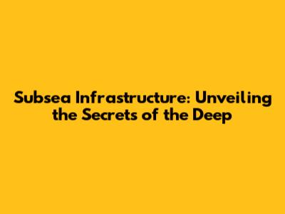 Subsea Infrastructure: Unveiling the Secrets of the Deep