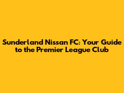 Sunderland Nissan FC: Your Guide to the Premier League Club