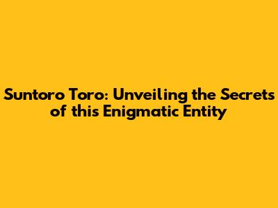 Suntoro Toro: Unveiling the Secrets of this Enigmatic Entity