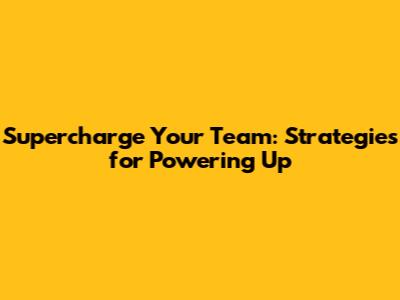 Supercharge Your Team: Strategies for Powering Up