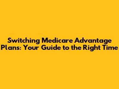 Switching Medicare Advantage Plans: Your Guide to the Right Time