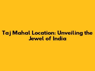 Taj Mahal Location: Unveiling the Jewel of India