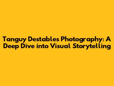 Tanguy Destable's Photography: A Deep Dive into Visual Storytelling