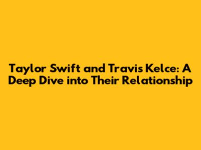 Taylor Swift and Travis Kelce: A Deep Dive into Their Relationship