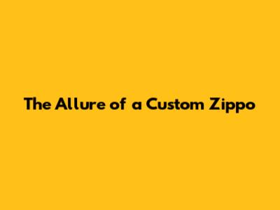 The Allure of a Custom Zippo