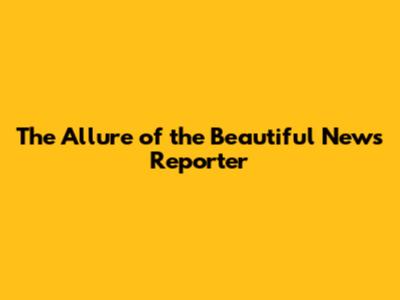 The Allure of the Beautiful News Reporter