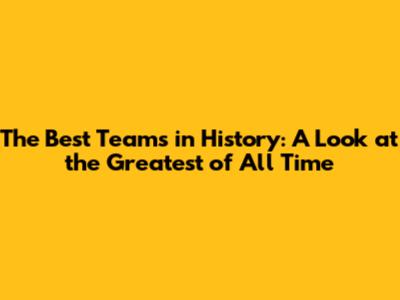 The Best Teams in History: A Look at the Greatest of All Time