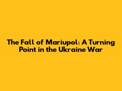 The Fall of Mariupol: A Turning Point in the Ukraine War
