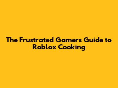 The Frustrated Gamer's Guide to Roblox Cooking