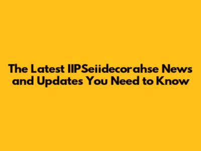 The Latest IIPSeiidecorahse News and Updates You Need to Know
