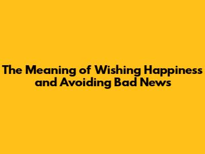 The Meaning of Wishing Happiness and Avoiding Bad News