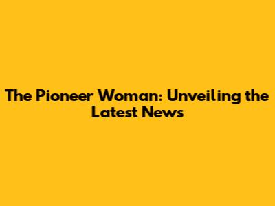 The Pioneer Woman: Unveiling the Latest News