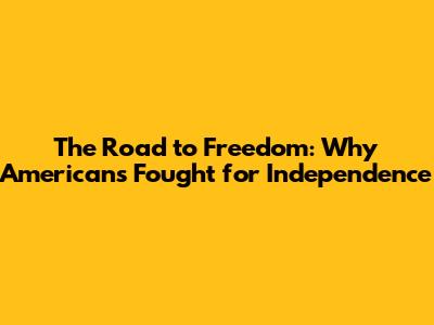 The Road to Freedom: Why Americans Fought for Independence