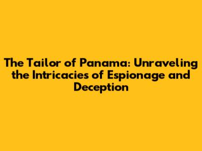 The Tailor of Panama: Unraveling the Intricacies of Espionage and Deception