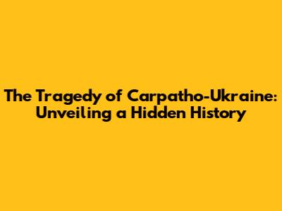 The Tragedy of Carpatho-Ukraine: Unveiling a Hidden History
